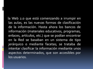     la Web 2.0 que está comenzando a irrumpir en las aulas, es las nuevas formas de clasificación de la información. Hasta ahora los bancos de información (materiales educativos, programas, enlaces, artículos, etc.) que se podían encontrar en la Red se basaban en un sistema de tipo jerárquico o mediante facetas; se trataba de intentar clasificar la información mediante unos aspectos determinados, que son accesibles por los usuarios.