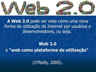 A Web 2.0  pode ser vista como uma nova forma de utilização da Internet por usuários e desenvolvedores, ou seja,  Web 2.0 a  &quot;web como plataforma de utilização&quot;   (O'Reilly, 2005). 