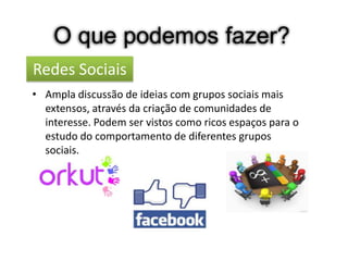 O que podemos fazer?
Redes Sociais
• Ampla discussão de ideias com grupos sociais mais
  extensos, através da criação de comunidades de
  interesse. Podem ser vistos como ricos espaços para o
  estudo do comportamento de diferentes grupos
  sociais.
 