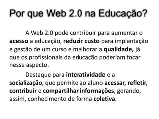 Por que Web 2.0 na Educação?
      A Web 2.0 pode contribuir para aumentar o
acesso a educação, reduzir custo para implantação
e gestão de um curso e melhorar a qualidade, já
que os profissionais da educação poderiam focar
nesse aspecto.
      Destaque para interatividade e a
socialização, que permite ao aluno acessar, refletir,
contribuir e compartilhar informações, gerando,
assim, conhecimento de forma coletiva.
 