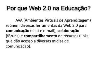 Por que Web 2.0 na Educação?
      AVA (Ambientes Virtuais de Aprendizagem)
reúnem diversas ferramentas da Web 2.0 para
comunicação (chat e e-mail), colaboração
(fóruns) e compartilhamento de recursos (links
que dão acesso a diversas mídias de
comunicação).
 
