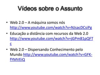 Vídeos sobre o Assunto

• Web 2.0 – A máquina somos nós
  http://www.youtube.com/watch?v=NJsacDCsiPg
• Educação a distância com recursos da Web 2.0
  http://www.youtube.com/watch?v=jGPm81pQFT
  c
• Web 2.0 – Dispersando Conhecimento pelo
  Mundo http://www.youtube.com/watch?v=GFK-
  fYMVEiQ
 