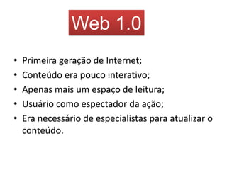 Web 1.0
•   Primeira geração de Internet;
•   Conteúdo era pouco interativo;
•   Apenas mais um espaço de leitura;
•   Usuário como espectador da ação;
•   Era necessário de especialistas para atualizar o
    conteúdo.
 