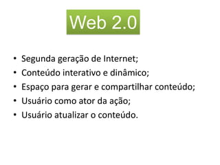 Web 2.0
•   Segunda geração de Internet;
•   Conteúdo interativo e dinâmico;
•   Espaço para gerar e compartilhar conteúdo;
•   Usuário como ator da ação;
•   Usuário atualizar o conteúdo.
 
