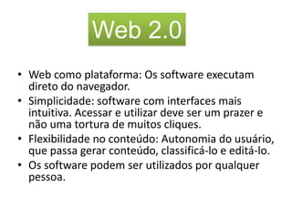 Web 2.0
• Web como plataforma: Os software executam
  direto do navegador.
• Simplicidade: software com interfaces mais
  intuitiva. Acessar e utilizar deve ser um prazer e
  não uma tortura de muitos cliques.
• Flexibilidade no conteúdo: Autonomia do usuário,
  que passa gerar conteúdo, classificá-lo e editá-lo.
• Os software podem ser utilizados por qualquer
  pessoa.
 