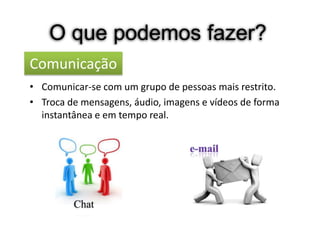 O que podemos fazer?
Comunicação
• Comunicar-se com um grupo de pessoas mais restrito.
• Troca de mensagens, áudio, imagens e vídeos de forma
  instantânea e em tempo real.




         Chat
 