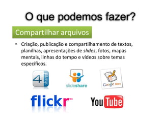 O que podemos fazer?
Compartilhar arquivos
• Criação, publicação e compartilhamento de textos,
  planilhas, apresentações de slides, fotos, mapas
  mentais, linhas do tempo e vídeos sobre temas
  específicos.
 
