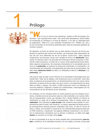 Prólogo




       1    Prólogo

            “W          eb 2.0 es un término de márketing", señaló el CEO de Google, Eric
            Schmidt. Y por supuesto tenía razón. Tras varios años desoladores, Silicon Valley
            ha recuperado su confianza y su flujo de efectivo, y con ello su capacidad para
            la exageración. "Web 2.0" y sus variantes ("Enterprise 2.0", "Mobile 2.0", etc.)
            se han convertido en los letreros preferidos para miles de empresas globales de
            reciente creación.

            No obstante, el hecho de admitir que se está usando el término de forma exa-
            gerada no significa que carezca de sentido. Las empresas Web interesantes de
            hoy día son muy diferentes de las de la época "punto-com". Salvo algunas
            excepciones, las empresas "punto-com" giraban en torno a la distribución: apro-
            vechar el reducido coste y la ubicuidad de la Red para ofrecer productos o infor-
            mación sobre productos, a través de un nuevo canal espectacularmente eficaz.
            Salvo algunas excepciones, las empresas interesantes en la actualidad giran en
            torno a la producción, en especial la producción distribuida, la reutilización y la
            recombinación de contenidos, principalmente por parte de los consumidores. De
            este modo, Britannica Online era Web 1.0; Wikipedia es Web 2.0. Pointcast, 1.0;
            podcasting, 2.0.

            ¿Por qué se trata de algo nuevo? Porque en la actualidad la tecnología hace que
            resulte fácil. Toda red se adapta a las limitaciones que la constriñen. Hace diez
            años, la potencia de procesamiento y el almacenamiento eran cien veces menos
            eficientes, la banda ancha era algo muy poco común y la programación de sitios
            Web era difícil y costosa. Por tanto, la Web evolucionó como una biblioteca de
            recursos estáticos ("páginas") creados por profesionales y descargados por los
            consumidores de los servidores de las empresas.

Mis notas   Sin embargo, los PC actuales tienen la misma potencia que los antiguos servi-
            dores, la banda ancha se encuentra cada vez más extendida y los nuevos méto-
            dos de programación (como, por ejemplo, Perl y Ruby) facilitan al máximo la
            codificación en lugar de la eficacia computacional. Todo el mundo puede ser
            webmaster. Una arquitectura peer-to-peer más simétrica hace posible un com-
            portamiento peer-to-peer más simétrico. La mayor capacidad de banda ancha y
            de procesamiento permite generar contenidos más ricos, no sólo en forma de
            fotos y vídeos, sino también a través de la rica interactividad proporcionada por
            el HTML dinámico y JavaScript: las páginas estáticas evolucionan y se convier-
            ten en aplicaciones interactivas que se ofrecen a distancia. La Web como sus-
            tantivo se convierte en la Web como verbo.

            Si bien la tecnología es la que ha hecho posible este comportamiento peer-to-
            peer y simétrico, es la naturaleza humana, con sus reglas y normas, la que está



                     (c) 2007 Fundación de la Innovación Bankinter. All rights Reserved     11
 