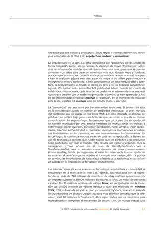 Prólogo




logrando que sea valioso y productivo. Estas reglas y normas definen los princi-
pios esenciales de la Web 2.0: arquitectura modular y comunidad.

La arquitectura de la Web 2.0 está compuesta por "pequeñas piezas unidas de
forma holgada", como reza la famosa descripción de David Weinberger: servi-
cios de información modular que sólo hacen bien una cosa, pero que se pueden
combinar con otros para crear un contenido más rico. Google Maps y YouTube,
por ejemplo, publican API (interfaces de programación de aplicaciones) que per-
miten a cualquier página web descargar un mapa o un vídeo personalizado e
incorporarlo en otro contenido. Como consecuencia de esta modularidad y aper-
tura, la programación es trivial, el precio es cero y no se necesita coordinación
alguna. Por tanto, unas quinientas API publicadas hacen posible un cuarto de
millón de combinaciones, cada una de las cuales es el germen de una empresa
que puede crearse con un coste insignificante. Además, ya han aparecido 2.400
de las denominadas empresas mashup o "híbridas". En el momento de redactar
este texto, existen 48 mashups sólo de Google Maps y YouTube.

La "comunidad" se caracteriza por tres elementos esenciales. El primero de ellos
es la considerable puesta en común de propiedad intelectual: la gran mayoría
del contenido que se cuelga en los sitios Web 2.0 está colocada al alcance del
público o se publica bajo generosas licencias que permiten su puesta en común
y reutilización. En segundo lugar, las personas que participan con su aportación
se sienten motivadas por una amplia variedad de motivaciones intrínsecas y
extrínsecas: lograr diversión, conseguir aprobación, hacer amigos, crear capaci-
dades, hacerse autopublicidad o comerciar. Aunque las motivaciones económi-
cas tradicionales están presentes, no son necesariamente las dominantes. En
tercer lugar, la confianza muchas veces se basa en la reputación, a través del
uso de tecnologías sencillas que hacen posible que las personas o los productos
sean calificados por todo el mundo. Esto resulta útil como orientación para la
navegación (como ocurre en el caso de RateMyProfessors.com o
DontDateHimGirl.com) y, también, como garantía de buen comportamiento
(como en eBay, donde, por lo general, el valor de conservar la buena reputación
es superior al beneficio que se obtiene al incumplir una transacción). La puesta
en común, las motivaciones de naturaleza diferente a la económica y la confian-
za basada en la reputación se fortalecen mutuamente.


Las intersecciones de estos avances en tecnología, arquitectura y comunidad se
encuentran en la esencia de la Web 2.0. Además, los resultados son ya espec-
taculares: más de 220 millones de miembros de eBay realizan operaciones por
un importe superior a 50.000 millones de dólares al año; un millar de personas
escriben los 30 millones de líneas de código Linux, en competencia con la inver-
sión de 10.000 millones de dólares llevada a cabo por Microsoft en Windows
Vista; 200 millones de personas crean y consumen MySpace, que, en el caso de
los adolescentes de Estados Unidos, acapara más atención colectiva que la tele-
visión; casi 10 millones de "avatares" -álter ego creados por los miembros para
representarlos- componen el metaverso de Second Life, un mundo virtual cuya


         (c) 2007 Fundación de la Innovación Bankinter. All rights Reserved   12
 