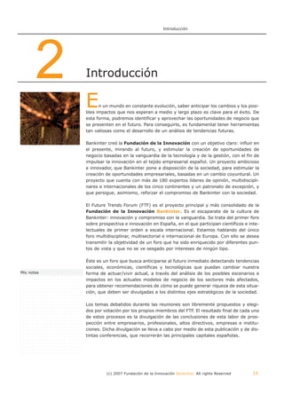 Introducción




       2    Introducción

            E     n un mundo en constante evolución, saber anticipar los cambios y los posi-
            bles impactos que nos esperan a medio y largo plazo es clave para el éxito. De
            esta forma, podremos identificar y aprovechar las oportunidades de negocio que
            se presenten en el futuro. Para conseguirlo, es fundamental tener herramientas
            tan valiosas como el desarrollo de un análisis de tendencias futuras.

            Bankinter creó la Fundación de la Innovación con un objetivo claro: influir en
            el presente, mirando al futuro, y estimular la creación de oportunidades de
            negocio basadas en la vanguardia de la tecnología y de la gestión, con el fin de
            impulsar la innovación en el tejido empresarial español. Un proyecto ambicioso
            e innovador, que Bankinter pone a disposición de la sociedad, para estimular la
            creación de oportunidades empresariales, basadas en un cambio coyuntural. Un
            proyecto que cuenta con más de 180 expertos líderes de opinión, multidiscipli-
            nares e internacionales de los cinco continentes y un patronato de excepción, y
            que persigue, asimismo, reforzar el compromiso de Bankinter con la sociedad.

            El Future Trends Forum (FTF) es el proyecto principal y más consolidado de la
            Fundación de la Innovación Bankinter. Es el escaparate de la cultura de
            Bankinter: innovación y compromiso con la vanguardia. Se trata del primer foro
            sobre prospectiva e innovación en España, en el que participan científicos e inte-
            lectuales de primer orden a escala internacional. Estamos hablando del único
            foro multidisciplinar, multisectorial e internacional de Europa. Con ello se desea
            transmitir la objetividad de un foro que ha sido enriquecido por diferentes pun-
            tos de vista y que no se ve sesgado por intereses de ningún tipo.

            Éste es un foro que busca anticiparse al futuro inmediato detectando tendencias
            sociales, económicas, científicas y tecnológicas que puedan cambiar nuestra
Mis notas   forma de actuar/vivir actual, a través del análisis de los posibles escenarios e
            impactos en los actuales modelos de negocio de los sectores más afectados,
            para obtener recomendaciones de cómo se puede generar riqueza de esta situa-
            ción, que deben ser divulgadas a los distintos ejes estratégicos de la sociedad.

            Los temas debatidos durante las reuniones son libremente propuestos y elegi-
            dos por votación por los propios miembros del FTF. El resultado final de cada uno
            de estos procesos es la divulgación de las conclusiones de esta labor de pros-
            pección entre empresarios, profesionales, altos directivos, empresas e institu-
            ciones. Dicha divulgación se lleva a cabo por medio de esta publicación y de dis-
            tintas conferencias, que recorrerán las principales capitales españolas.




                     (c) 2007 Fundación de la Innovación Bankinter. All rights Reserved    16
 