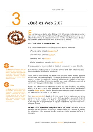 ¿Qué es Web 2.0?




        3                         ¿Qué es Web 2.0?

                                  E    n el transcurso de los años 2005 y 2006 diferentes medios de comunica-
                                  ción se han hecho eco del fenómeno Web 2.0, justificado en gran medida por el
                                  alto nivel de tráfico de sitios de interacción social y los altos ingresos de algu-
                                  nos Websites emblemáticos en miles de millones de dólares.

                                  Pero ¿sabe usted lo que es la Web 2.0?

                                  Si la respuesta es negativa, por favor conteste a estas preguntas:

                                     ¿Alguna vez ha utilizado Google Maps?

                                     ¿Ha visto algún vídeo de YouTube?

                                     ¿Tiene un perfil en MySpace?

                                     ¿Se ha paseado por las calles de Second Life?

       Wiki                       Si es así, usted ha experimentado la Web 2.0, aunque aún no sepa definirla.

Un wiki es una página web de      Si realizamos una búsqueda en Google del término "Web 2.0", obtenemos apro-
hipertexto que puede ser visi-
                                  ximadamente mil millones de referencias.
tada y editada por cualquier
persona. Esto permite que
diferentes autores puedan         Como suele ocurrir siempre que aparece un concepto nuevo, existen posturas
contribuir en un mismo docu-      encontradas. Mientras que la Web 2.0 despierta el interés de usuarios y progra-
mento on-line.
                                  madores en todo el mundo, otro grupo no sólo se declara escéptico, sino inclu-
                                  so irritado. Para ellos, el fenómeno es sólo una moda publicitaria, destinada a
                                  vender servicios ya existentes bajo nuevos nombres.
       Blog
                                  Moda o no, está claro que el término acuñado por Dale Dougherty (de O'Reilly
Un Blog es un sitio Web perió-    Media) en el año 2003 no deja indiferente a nadie en el mundo de Internet:
dicamente actualizado que         miles de blogs, wikis y páginas web inundan la Red con comentarios entusias-
recopila    cronológicamente      tas o escépticos con respecto a la Web 2.0.
textos o artículos de uno o
varios autores en los que
expresan su punto de vista y      Pero ¿qué es Web 2.0? Quizá el término pueda llevar a equívoco; por tanto,
sobre los que los lectores/sus-   comencemos por lo que no es. En contra de lo que pudiera parecer, la Web 2.0
criptores    pueden      hacer    no es una nueva versión de la Web, ni un protocolo de comunicaciones, ni un
comentarios.
                                  nuevo lenguaje de programación. Ni siquiera se trata de algo vinculado única-
                                  mente a Internet.

                                  La Web 2.0 es una nueva filosofía de hacer las cosas y, por ello, no es de
                                  extrañar que, en el ámbito tecnológico, los estándares sobre los que se apoyan
                                  las aplicaciones y los servicios Web 2.0 existieran mucho antes de acuñarse el
                                  concepto.




                                           (c) 2007 Fundación de la Innovación Bankinter. All rights Reserved     20
 