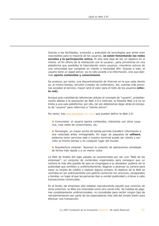 ¿Qué es Web 2.0?




Gracias a las facilidades, evolución y gratuidad de tecnologías que antes eran
inaccesibles para la mayoría de los usuarios, se están fomentando las redes
sociales y la participación activa. El sitio web deja de ser un objetivo en sí
mismo -el fin último de la interacción con el usuario-, para convertirse en una
plataforma que posibilita la interrelación entre usuarios, miembros activos de
una comunidad que comparte un interés o necesidad afín. Gracias a esto, el
usuario tiene un papel activo: ya no sólo accede a la información, sino que ade-
más aporta contenidos y conocimiento.

Se produce, por tanto, una descentralización de Internet en la que cada cliente
es, al mismo tiempo, servidor (creador de contenidos). Así, cuantas más perso-
nas accedan al servicio, mayor será el valor para el resto de los usuarios (efec-
to red).

Aunque gran cantidad de referencias utilizan el concepto de "usuario", probable-
mente debido a la asociación de Web 2.0 a Internet, la filosofía Web 2.0 no se
limita a una sola plataforma; por ello, tal vez debiéramos dejar atrás el concep-
to de "usuario" para referirnos a "cliente activo".

Por tanto, hay tres principios   (ver video)   que pueden definir la Web 2.0:


      Comunidad: el usuario aporta contenidos, interactúa con otros usua-
   rios, crea redes de conocimiento, etc.

      Tecnología: un mayor ancho de banda permite transferir información a
   una velocidad antes inimaginable. En lugar de paquetes de software,
   podemos tener servicios web y nuestro terminal puede ser cliente y ser-
   vidor al mismo tiempo y en cualquier lugar del mundo.

     Arquitectura modular: favorece la creación de aplicaciones complejas
   de forma más rápida y a un menor coste.

La Web de finales del siglo pasado se caracterizaba por ser una "Web de las
empresas": un conjunto de contenidos organizados para conseguir que un
número lo más alto posible de ojos se congregara a su alrededor, pudiera ver la
publicidad que exhibían y, preferentemente, llegaran a alcanzar su cartera para
sacar su tarjeta de crédito y realizar alguna compra. El objetivo de la Web se
centraba en ser prácticamente una galería comercial con anuncios, escaparates
y tiendas, un lugar al que las personas iban a vender publicidad y a llevar a cabo
transacciones comerciales.

En el fondo, las empresas sólo estaban reproduciendo aquello que conocían de
otros entornos: la Web era entendida como otro canal más. Se trataba de pági-
nas completamente unidireccionales, no concebidas para recibir ningún tipo de
retroalimentación por parte de los espectadores más allá del simple botón para
efectuar una transacción.



         (c) 2007 Fundación de la Innovación Bankinter. All rights Reserved     21
 