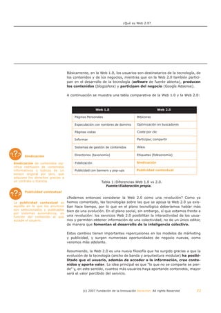 ¿Qué es Web 2.0?




                                  Básicamente, en la Web 1.0, los usuarios son destinatarios de la tecnología, de
                                  los contenidos y de los negocios, mientras que en la Web 2.0 también partici-
                                  pan en el desarrollo de la tecnología (software de fuente abierta), producen
                                  los contenidos (blogosfera) y participan del negocio (Google Adsense).

                                  A continuación se muestra una tabla comparativa de la Web 1.0 y la Web 2.0:



                                                     Web 1.0                                    Web 2.0

                                      Páginas Personales                       Bitácoras

                                      Especulación con nombres de dominio      Optimización en buscadores

                                      Páginas vistas                           Coste por clic

                                      Informar                                 Participar, compartir

                                      Sistemas de gestión de contenidos        Wikis


      Sindicación                     Directorios (taxonomía)                  Etiquetas (folksonomía)

Sindicación de contenidos sig-        Fidelización                             Sindicación
                                                                               Sindicación
nifica redifusión de contenidos
informativos o lúdicos de un          Publicidad con banners y pop-ups         Publicidad contextual
                                                                               Publicidad contextual
emisor original por otro, que
adquiere los derechos gracias a
un contrato o licencia.                                Tabla 1: Diferencias Web 1.0 vs 2.0.
                                                         Fuente: Elaboración propia.
      Publicidad contextual
                                  ¿Podemos entonces considerar la Web 2.0 como una revolución? Como ya
La publicidad contextual es       hemos comentado, las tecnologías sobre las que se apoya la Web 2.0 ya exis-
aquélla en la que los anuncios    tían hace tiempo, por lo que en el plano tecnológico deberíamos hablar más
son seleccionados y publicados    bien de una evolución. En el plano social, sin embargo, sí que estamos frente a
por sistemas automáticos, en
función del contenido al que      una revolución: los servicios Web 2.0 posibilitan la interactividad de los usua-
accede el usuario.                rios y permiten obtener información de una colectividad, no de un único editor,
                                  de manera que fomentan el desarrollo de la inteligencia colectiva.

                                  Estos cambios tienen importantes repercusiones en los modelos de márketing
                                  y publicidad, y surgen numerosas oportunidades de negocio nuevas, como
                                  veremos más adelante.

                                  Resumiendo, la Web 2.0 es una nueva filosofía que ha surgido gracias a que la
                                  evolución de la tecnología (ancho de banda y arquitectura modular) ha posibi-
                                  litado que el usuario, además de acceder a la información, cree conte-
                                  nidos y aporte valor. La idea principal es que "lo que no se comparte se pier-
                                  de" y, en este sentido, cuantos más usuarios haya aportando contenidos, mayor
                                  será el valor percibido del servicio.




                                           (c) 2007 Fundación de la Innovación Bankinter. All rights Reserved   22
 