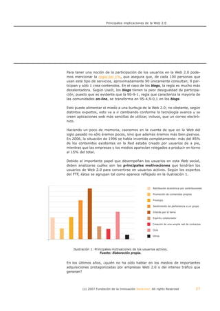 Principales implicaciones de la Web 2.0




            Para tener una noción de la participación de los usuarios en la Web 2.0 pode-
            mos mencionar la regla del 1%, que asegura que, de cada 100 personas que
            usan este tipo de servicios, aproximadamente 90 únicamente consultan, 9 par-
            ticipan y sólo 1 crea contenidos. En el caso de los blogs, la regla es mucho más
            desalentadora. Según UseIt, los blogs tienen la peor desigualdad de participa-
            ción, puesto que es evidente que la 90-9-1, regla que caracteriza la mayoría de
            las comunidades on-line, se transforma en 95-4,9-0,1 en los blogs.

            Esto puede alimentar el miedo a una burbuja de la Web 2.0; no obstante, según
            distintos expertos, esto va a ir cambiando conforme la tecnología avance y se
            creen aplicaciones web más sencillas de utilizar, incluso, que un correo electró-
            nico.

            Haciendo un poco de memoria, caeremos en la cuenta de que en la Web del
            siglo pasado no sólo éramos pocos, sino que además éramos más bien pasivos.
            En 2006, la situación de 1996 se había invertido completamente: más del 85%
            de los contenidos existentes en la Red estaba creado por usuarios de a pie,
            mientras que las empresas y los medios aparecían relegados a producir en torno
            al 15% del total.

            Debido al importante papel que desempeñan los usuarios en esta Web social,
            deben analizarse cuáles son las principales motivaciones que tendrían los
            usuarios de Web 2.0 para convertirse en usuarios activos. Según los expertos
            del FTF, éstas se agrupan tal como aparece reflejado en la ilustración 1.



                                                                      Retribución económica por contribuciones

                                                                      Promoción de contenidos propios

                                                                      Prestigio

                                                                      Sentimiento de pertenencia a un grupo

                                                                      Interés por el tema

                                                                      Espíritu colaborador

                                                                      Creación de una amplia red de contactos

                                                                      Ocio

                                                                      Otros




Ilustración 1: Principales motivaciones de motivacionesactivos.usuarios activos.
                  Ilustración 1: Principales los usuarios de los
                   Fuente: Elaboración propia.
                                     Fuente: Elaboración propia.


            En los últimos años, ¿quién no ha oído hablar en los medios de importantes
            adquisiciones protagonizadas por empresas Web 2.0 o del intenso tráfico que
            generan?




                      (c) 2007 Fundación de la Innovación Bankinter. All rights Reserved                 27
 