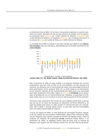 Principales implicaciones de la Web 2.0




La tendencia hacia la Web 2.0 es clara y las grandes empresas no quieren que-
darse al margen. Ejemplos de ello son las compras de Google, que ha adquiri-
do empresas como YouTube por 1.650 millones de dólares, DoubleClick por
3.100 millones de dólares o la española Panoramio por 6 millones de euros; o
la compra de Skype por parte de Ebay, por 2.600 millones de dólares.

La sociedad de la Web 2.0 asiste a otro gran cambio que afecta a las relacio-
nes sociales entre los individuos, demostrado por el increíble aumento de las
comunidades.




                  Ilustración 2: Acceso a comunidades.
Fuente: Web 2.0. The Global Impact. Study by Universal McCann. Dec 2006.


Este incremento se debe en gran medida a la apuesta realizada por muchos
empresarios, que han visto un filón en las comunidades y se han lanzado a la
aventura. No obstante, por el mero hecho de existir, una comunidad no tiene el
éxito garantizado. Como cualquier Web 2.0, su éxito reside en la participación
de los usuarios. Algunas de las características que debe tener una comunidad
para tener aceptación entre ellos, según un artículo de El Mundo son la gratui-
dad, la facilidad de uso, el reconocimiento por colaborar, la seguridad y la efi-
cacia (saber que se va a encontrar lo que se está buscando de forma sencilla).

Asimismo, este crecimiento del número de comunidades puede llevar a pensar
que tal vez en un futuro las personas se relacionen de forma diferente y, en
lugar de quedar para tomar un café, queden en Second Life para ver una pelí-
cula, salir a bailar o conocer gente nueva, lo que hace que las comunidades
sean una buena oportunidad de negocio.

Y así es. En agosto de 2005, un mes después de que Rupert Murdoch, magna-
te de los medios de comunicación tradicionales, pagara 580 millones de dóla-
res por MySpace, éste superó a Google en número de páginas vistas, según la
empresa de medición de audiencias on-line comScore Media Metrix. Y en
noviembre de 2006, la imbatible Yahoo! dejó de serlo ante el empuje de
MySpace, que registró 38.700 millones, frente a los 38.100 millones del portal.


         (c) 2007 Fundación de la Innovación Bankinter. All rights Reserved   28
 