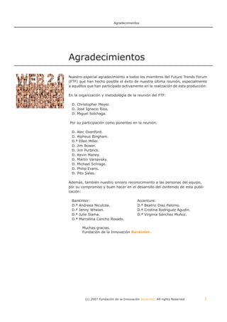 Agradecimientos




Agradecimientos
Nuestro especial agradecimiento a todos los miembros del Future Trends Forum
(FTF) que han hecho posible el éxito de nuestra última reunión, especialmente
a aquéllos que han participado activamente en la realización de esta producción:

En la organización y metodología de la reunión del FTF:

 D. Christopher Meyer.
 D. José Ignacio Ríos.
 D. Miguel Solchaga.

Por su participación como ponentes en la reunión:

 D. Alec Oxenford.
 D. Alpheus Bingham.
 D.ª Ellen Miller.
 D. Jim Bower.
 D. Jim Purbrick.
 D. Kevin Maney.
 D. Martin Varsavsky.
 D. Michael Schrage.
 D. Philip Evans.
 D. Pito Salas.

Además, también nuestro sincero reconocimiento a las personas del equipo,
por su compromiso y buen hacer en el desarrollo del contenido de esta publi-
cación:

 Bankinter:                                Accenture:
 D.ª Andreea Niculcea.                     D.ª Beatriz Díaz Palomo.
 D.ª Jenny Whelan.                         D.ª Cristina Rodríguez Agudín.
 D.ª Julie Slama.                          D.ª Virginia Sánchez Muñoz.
 D.ª Marcelina Cancho Rosado.

       Muchas gracias.
       Fundación de la Innovación Bankinter.




         (c) 2007 Fundación de la Innovación Bankinter. All rights Reserved    3
 