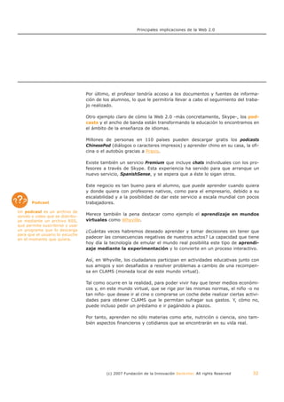 Principales implicaciones de la Web 2.0




                                  Por último, el profesor tendría acceso a los documentos y fuentes de informa-
                                  ción de los alumnos, lo que le permitiría llevar a cabo el seguimiento del traba-
                                  jo realizado.

                                  Otro ejemplo claro de cómo la Web 2.0 -más concretamente, Skype-, los pod-
                                  casts y el ancho de banda están transformando la educación lo encontramos en
                                  el ámbito de la enseñanza de idiomas.

                                  Millones de personas en 110 países pueden descargar gratis los podcasts
                                  ChinesePod (diálogos o caracteres impresos) y aprender chino en su casa, la ofi-
                                  cina o el autobús gracias a Praxis.

                                  Existe también un servicio Premium que incluye chats individuales con los pro-
                                  fesores a través de Skype. Esta experiencia ha servido para que arranque un
                                  nuevo servicio, SpanishSense, y se espera que a éste lo sigan otros.

                                  Este negocio es tan bueno para el alumno, que puede aprender cuando quiera
                                  y donde quiera con profesores nativos, como para el empresario, debido a su
                                  escalabilidad y a la posibilidad de dar este servicio a escala mundial con pocos
       Podcast                    trabajadores.

Un podcast es un archivo de
sonido o video que se distribu-
                                  Merece también la pena destacar como ejemplo el aprendizaje en mundos
ye mediante un archivo RSS,       virtuales como Whyville.
que permite suscribirse y usar
un programa que lo descarga       ¿Cuántas veces habremos deseado aprender y tomar decisiones sin tener que
para que el usuario lo escuche
en el momento que quiera.
                                  padecer las consecuencias negativas de nuestros actos? La capacidad que tiene
                                  hoy día la tecnología de emular el mundo real posibilita este tipo de aprendi-
                                  zaje mediante la experimentación y lo convierte en un proceso interactivo.

                                  Así, en Whyville, los ciudadanos participan en actividades educativas junto con
                                  sus amigos y son desafiados a resolver problemas a cambio de una recompen-
                                  sa en CLAMS (moneda local de este mundo virtual).

                                  Tal como ocurre en la realidad, para poder vivir hay que tener medios económi-
                                  cos y, en este mundo virtual, que se rige por las mismas normas, el niño -o no
                                  tan niño- que desee ir al cine o comprarse un coche debe realizar ciertas activi-
                                  dades para obtener CLAMS que le permitan sufragar sus gastos. Y, cómo no,
                                  puede incluso pedir un préstamo e ir pagándolo a plazos.

                                  Por tanto, aprenden no sólo materias como arte, nutrición o ciencia, sino tam-
                                  bién aspectos financieros y cotidianos que se encontrarán en su vida real.




                                           (c) 2007 Fundación de la Innovación Bankinter. All rights Reserved   32
 