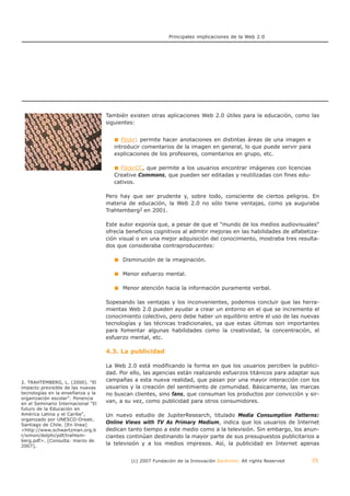 Principales implicaciones de la Web 2.0




                                    También existen otras aplicaciones Web 2.0 útiles para la educación, como las
                                    siguientes:


                                          Flickr: permite hacer anotaciones en distintas áreas de una imagen e
                                       introducir comentarios de la imagen en general, lo que puede servir para
                                       explicaciones de los profesores, comentarios en grupo, etc.

                                         FlickrCC, que permite a los usuarios encontrar imágenes con licencias
                                       Creative Commons, que pueden ser editadas y reutilizadas con fines edu-
                                       cativos.

                                    Pero hay que ser prudente y, sobre todo, consciente de ciertos peligros. En
                                    materia de educación, la Web 2.0 no sólo tiene ventajas, como ya auguraba
                                    Trahtemberg2 en 2001.

                                    Este autor exponía que, a pesar de que el "mundo de los medios audiovisuales"
                                    ofrecía beneficios cognitivos al admitir mejoras en las habilidades de alfabetiza-
                                    ción visual o en una mejor adquisición del conocimiento, mostraba tres resulta-
                                    dos que consideraba contraproducentes:

                                          Disminución de la imaginación.

                                          Menor esfuerzo mental.

                                          Menor atención hacia la información puramente verbal.

                                    Sopesando las ventajas y los inconvenientes, podemos concluir que las herra-
                                    mientas Web 2.0 pueden ayudar a crear un entorno en el que se incremente el
                                    conocimiento colectivo, pero debe haber un equilibrio entre el uso de las nuevas
                                    tecnologías y las técnicas tradicionales, ya que estas últimas son importantes
                                    para fomentar algunas habilidades como la creatividad, la concentración, el
                                    esfuerzo mental, etc.

                                    4.3. La publicidad

                                    La Web 2.0 está modificando la forma en que los usuarios perciben la publici-
                                    dad. Por ello, las agencias están realizando esfuerzos titánicos para adaptar sus
2. TRAHTEMBERG, L. (2000). "El
                                    campañas a esta nueva realidad, que pasan por una mayor interacción con los
impacto previsible de las nuevas    usuarios y la creación del sentimiento de comunidad. Básicamente, las marcas
tecnologías en la enseñanza y la    no buscan clientes, sino fans, que consuman los productos por convicción y sir-
organización escolar". Ponencia
en el Seminario Internacional "El
                                    van, a su vez, como publicidad para otros consumidores.
futuro de la Educación en
América Latina y el Caribe",        Un nuevo estudio de JupiterResearch, titulado Media Consumption Patterns:
organizado por UNESCO-Orealc.
Santiago de Chile. [En línea]
                                    Online Views with TV As Primary Medium, indica que los usuarios de Internet
<http://www.schwartzman.org.b       dedican tanto tiempo a este medio como a la televisión. Sin embargo, los anun-
r/simon/delphi/pdf/trahtem-         ciantes continúan destinando la mayor parte de sus presupuestos publicitarios a
berg.pdf>. [Consulta: marzo de
2007].
                                    la televisión y a los medios impresos. Así, la publicidad en Internet apenas


                                             (c) 2007 Fundación de la Innovación Bankinter. All rights Reserved    35
 
