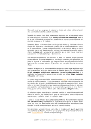 Principales implicaciones de la Web 2.0




El modelo en el que un grupo de redactores decide qué noticia está en el perió-
dico o en la televisión ha quedado obsoleto.

Durante los últimos cinco años, Internet ha originado uno de los efectos socia-
les más profundos. Hablamos de la democratización de los medios, a partir
de la cual millones de personas han pasado de ser meros consumidores a ser,
además, productores de medios.

Por tanto, habrá un número cada vez mayor de medios y será cada vez más
complicado llegar a los consumidores, puesto que se dispersarán en este entor-
no de micromedios. En lugar de leer el periódico local impreso, leerán el micro-
contenido escrito por alguien con los mismos intereses que tienen ellos o escu-
charán podcasts sobre un asunto tan específico que la radio nunca trataría en
sus espacios por falta de tiempo y de recursos.

Este entorno fragmentado que posibilita la Web 2.0 permite dirigir mensajes
comerciales de extrema relevancia a un público objetivo muy específico. En
lugar de destinar la publicidad a una masa uniforme a través de la televisión o
la prensa, las empresas pueden dirigir ahora sus mensajes de una forma más
eficaz.

Por ello, las agencias de publicidad deben prepararse para llegar a grupos obje-
tivo cada vez más reducidos. Las nuevas tecnologías les abrirán el camino para
dirigir mensajes publicitarios a personas con un interés específico en el
producto, por lo que no les quedará más remedio que utilizar blogs, podcasts y
videocasts, entre otros.

La cadena de grandes almacenes estadounidense Target es un buen ejemplo del
uso de las tecnologías Web 2.0 por parte de las empresas para comunicarse con
los clientes. En diciembre de 2005 comenzó a publicar sus promociones sema-
nales en formato RSS, de forma que los consumidores con un lector de RSS pue-
den recibir las ofertas directamente en su ordenador (y pronto en otros disposi-
tivos), junto con las noticias del día y los artículos de sus blogs favoritos.

La estrategia de los publicistas ha cambiado y ahora su público objetivo son los
líderes de opinión, que pueden hacer llegar el mensaje a un público mucho más
segmentado a cualquier hora y en cualquier lugar.

A esto se añade el hecho de que los consumidores desearán comunicarse
con las compañías y desempeñar un papel más activo que el de meros recep-
tores. Por tanto, las agencias de publicidad deberán aprender a dialogar con los
clientes, en lugar de simplemente lanzar un mensaje masivo.

Para dirigirse a un determinado segmento, se ha observado que la publicidad
encubierta no es eficiente, mientras que los programas de publicidad contextual,
como Google Adsense, ofrecen múltiples ventajas:




         (c) 2007 Fundación de la Innovación Bankinter. All rights Reserved   37
 