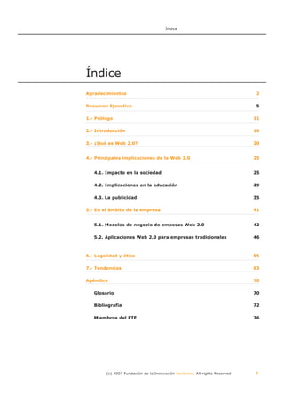 Índice




Índice
Agradecimientos                                                              2

Resumen Ejecutivo                                                            5

1.- Prólogo                                                                  11

2.- Introducción                                                             16

3.- ¿Qué es Web 2.0?                                                         20


4.- Principales implicaciones de la Web 2.0                                  25


   4.1. Impacto en la sociedad                                               25

   4.2. Implicaciones en la educación                                        29

   4.3. La publicidad                                                        35

5.- En el ámbito de la empresa                                               41


   5.1. Modelos de negocio de empesas Web 2.0                                42

   5.2. Aplicaciones Web 2.0 para empresas tradicionales                     46



6.- Legalidad y ética                                                        55

7.- Tendencias                                                               63

Apéndice                                                                     70

   Glosario                                                                  70

   Bibliografía                                                              72

   Miembros del FTF                                                          76




        (c) 2007 Fundación de la Innovación Bankinter. All rights Reserved   4
 