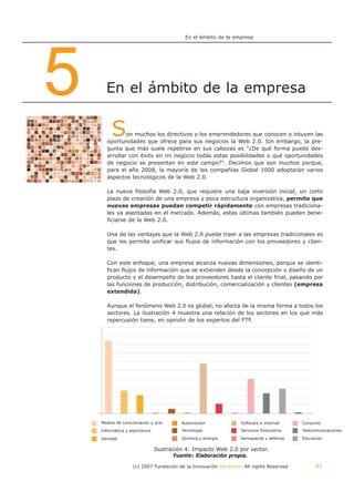 En el ámbito de la empresa




5     En el ámbito de la empresa


         S    on muchos los directivos y los emprendedores que conocen o intuyen las
      oportunidades que ofrece para sus negocios la Web 2.0. Sin embargo, la pre-
      gunta que más suele repetirse en sus cabezas es "¿De qué forma puedo des-
      arrollar con éxito en mi negocio todas estas posibilidades o qué oportunidades
      de negocio se presentan en este campo?". Decimos que son muchos porque,
      para el año 2008, la mayoría de las compañías Global 1000 adoptarán varios
      aspectos tecnológicos de la Web 2.0.

      La nueva filosofía Web 2.0, que requiere una baja inversión inicial, un corto
      plazo de creación de una empresa y poca estructura organizativa, permite que
      nuevas empresas puedan competir rápidamente con empresas tradiciona-
      les ya asentadas en el mercado. Además, estas últimas también pueden bene-
      ficiarse de la Web 2.0.

      Una de las ventajas que la Web 2.0 puede traer a las empresas tradicionales es
      que les permite unificar sus flujos de información con los proveedores y clien-
      tes.

      Con este enfoque, una empresa alcanza nuevas dimensiones, porque se identi-
      fican flujos de información que se extienden desde la concepción y diseño de un
      producto y el desempeño de los proveedores hasta el cliente final, pasando por
      las funciones de producción, distribución, comercialización y clientes (empresa
      extendida).

      Aunque el fenómeno Web 2.0 es global, no afecta de la misma forma a todos los
      sectores. La ilustración 4 muestra una relación de los sectores en los que más
      repercusión tiene, en opinión de los expertos del FTF.




    Medios de comunicación y ocio         Automoción             Software e internet     Consumo
    Informática y electrónica             Tecnología             Servicios financieros   Telecomunicaciones

    Sanidad                               Química y energía      Aerospacial y defensa   Educación
                                                                                         Otros
                                Ilustración 4: Impacto Web 2.0 por sector.
                                        Fuente: Elaboración propia.
                   (c) 2007 Fundación de la Innovación Bankinter. All rights Reserved            41
 