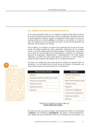 En el ámbito de la empresa




                                   5.1. Modelos de negocio de empresas Web 2.0

                                   En la nueva generación Web 2.0, un modelo de negocios debe definir la forma
                                   en la que las empresas planifican hacer dinero a largo plazo utilizando Internet.
                                   En esta perspectiva, algunos modelos son bastante simples. Basta con que una
                                   empresa ofrezca un servicio on-line, lo distribuya a sus clientes y, si todo va
                                   bien, los ingresos por venta superarán los costes y de esta forma obtendrá una
                                   ganancia; así de simple es el modelo.

                                   Otros modelos, sin embargo, no poseen esta simplicidad. Es el caso de la trans-
                                   misión de señales abiertas de radio y televisión. Cualquiera con un receptor
                                   común y corriente puede capturar la señal y obtener la transmisión. Este proce-
                                   so es parte de una compleja red de distribuidores, creadores de contenidos,
                                   agencias de publicidad, radioescuchas y telespectadores. Con tanto agente
                                   implicado, no queda muy claro quién genera la ganancia, ni mucho menos a
                                   cuánto asciende, porque todo depende de un conjunto de factores.

                                   No existe una clasificación clara para todos los modelos de negocios Web 2.0
                                   existentes, ni en el mundo físico ni mucho menos en Internet; no obstante, una
       Larga cola                  aproximación puede ser la que aparece en la ilustración 5.
La larga cola es el nombre
coloquial para una bien cono-
cida característica de las dis-               Táctica-Ingresos directos                                 Estratégica
tribuciones        estadísticas
(Pareto). Internet y el entorno      Publicidad                                                Fusiones y adquisiciones
digital han cambiado las leyes
de distribución y las reglas del     Suscripciones (tasa fija, variable, fijo+variable)        “La Larga Cola”
                                                                                               “La Larga Cola”
mercado. Ahora existen dos
mercados: uno, el tradicional,       Comisiones por Transacción                                Bases de datos difíciles de copiar
centrado en el alto rendimien-
to de unos pocos productos, y        Ingresos por ventas                                       Confianza usuarios
otro, nuevo, que todavía no
resulta familiar, basado en la       Ingresos por servicios                                    Reputación
acumulación de todas las
pequeñas ventas de muchos            Donaciones                                                Creación de una Plataforma
productos, que puede igualar
o superar al primero. Son el                                                                   Incremento de competitividad
antiguo mercado de masas y
el nuevo nicho de mercados,                                                                    Autoservicio del cliente
representados por la cabeza y
la cola de la conocida gráfica                                                                 Efecto red
de distribución estadística.

                                                      Ilustración 5: Modelos de negocio Web 2.0.
                                                         Ilustración 5: Modelos de negocio Web 2.0.
                                                            Fuente: Elaboración propia.
                                                                 Fuente: Elaboración propia.


                                   Por tanto, hay dos vías para conseguir rendimientos de la Web 2.0: las directas
                                   o tácticas y las indirectas o estratégicas, que pasan a menudo desapercibi-
                                   das. Algunas de las vías indirectas llevan a un incremento de los ingresos, a un



                                             (c) 2007 Fundación de la Innovación Bankinter. All rights Reserved             42
 