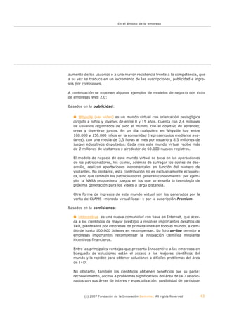 En el ámbito de la empresa




aumento de los usuarios o a una mayor resistencia frente a la competencia, que
a su vez se traduce en un incremento de las suscripciones, publicidad e ingre-
sos por comisiones.

A continuación se exponen algunos ejemplos de modelos de negocio con éxito
de empresas Web 2.0:

Basados en la publicidad:


       Whyville (ver video) es un mundo virtual con orientación pedagógica
   dirigido a niños y jóvenes de entre 8 y 15 años. Cuenta con 2,4 millones
   de usuarios registrados de todo el mundo, con el objetivo de aprender,
   crear y divertirse juntos. En un día cualquiera en Whyville hay entre
   100.000 y 150.000 niños en la comunidad (representados mediante ava-
   tares), con una media de 3,5 horas al mes por usuario y 8,5 millones de
   juegos educativos disputados. Cada mes este mundo virtual recibe más
   de 2 millones de visitantes y alrededor de 60.000 nuevos registros.

   El modelo de negocio de este mundo virtual se basa en las aportaciones
   de los patrocinadores, los cuales, además de sufragar los costes de des-
   arrollo, realizan aportaciones incrementales en función del número de
   visitantes. No obstante, esta contribución no es exclusivamente económi-
   ca, sino que también los patrocinadores generan conocimiento: por ejem-
   plo, la NASA proporciona juegos en los que se enseña la tecnología de
   próxima generación para los viajes a larga distancia.

   Otra forma de ingresos de este mundo virtual son los generados por la
   venta de CLAMS -moneda virtual local- y por la suscripción Premium.

Basados en la comisiones:

      Innocentive es una nueva comunidad con base en Internet, que acer-
   ca a los científicos de mayor prestigio a resolver importantes desafíos de
   I+D, planteados por empresas de primera línea en todo el mundo, a cam-
   bio de hasta 100.000 dólares en recompensas. Su foro on-line permite a
   empresas importantes recompensar la innovación científica mediante
   incentivos financieros.

   Entre las principales ventajas que presenta Innocentive a las empresas en
   búsqueda de soluciones están el acceso a los mejores científicos del
   mundo y la rapidez para obtener soluciones a difíciles problemas del área
   de I+D.

   No obstante, también los científicos obtienen beneficios por su parte:
   reconocimiento, acceso a problemas significativos del área de I+D relacio-
   nados con sus áreas de interés y especialización, posibilidad de participar



         (c) 2007 Fundación de la Innovación Bankinter. All rights Reserved      43
 