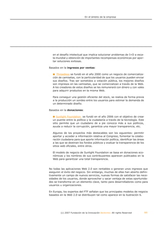 En el ámbito de la empresa




   en el desafío intelectual que implica solucionar problemas de I+D a esca-
   la mundial y obtención de importantes recompensas económicas por apor-
   tar soluciones exitosas.

Basados en la ingresos por ventas:

      Threadless se fundó en el año 2000 como un negocio de comercializa-
   ción de camisetas, con la particularidad de que los usuarios pueden enviar
   sus diseños. Tras ser sometidos a votación pública, los mejores diseños
   son impresos en las camisetas, que se comercializan a través de la Web.
   A los creadores de estos diseños se les remunerará con dinero y con vales
   para adquirir productos en la misma Web.

   Para conseguir una gestión eficiente del stock, se realiza de forma previa
   a la producción un sondeo entre los usuarios para estimar la demanda de
   un determinado diseño.

Basados en la donaciones:

      Sunlight Foundation se fundó en el año 2006 con el objetivo de crear
   un puente entre la política y la ciudadanía a través de la tecnología. Este
   sitio permite que un ciudadano de a pie conozca más a sus políticos,
   ayuda a reducir la corrupción, garantiza una mayor transparencia, etc.

   Algunos de los proyectos más destacables son los siguientes: permitir
   aportar y acceder a información relativa al Congreso, fomentar la colabo-
   ración ciudadana para que aporte información política, identificar las áreas
   a las que se destinan los fondos públicos y evaluar la transparencia de los
   sitios web oficiales, entre otros.

   El modelo de negocio de Sunlight Foundation se basa en donaciones eco-
   nómicas y los nombres de sus contribuyentes aparecen publicados en la
   Web para garantizar una total transparencia.



No todas las aplicaciones Web 2.0 son rentables o generan unos ingresos que
aseguren el éxito del negocio. Sin embargo, muchas de ellas han abierto defini-
tivamente un campo de nuevos servicios, nuevas formas de satisfacer las nece-
sidades de los usuarios, donde aprovechar y sacar ventaja de estas oportunida-
des se transforma en un elemento clave, tanto para desarrolladores como para
usuarios u organizaciones.

En Europa, los expertos del FTF señalan que los principales modelos de negocio
basados en la Web 2.0 se distribuyen tal como aparece en la ilustración 6.




         (c) 2007 Fundación de la Innovación Bankinter. All rights Reserved       44
 