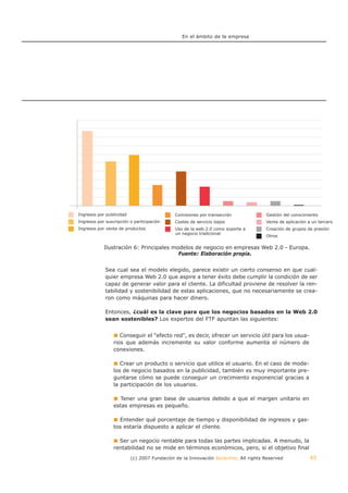 En el ámbito de la empresa




Ingresos por publicidad                      Comisiones por transacción             Gestión del conocimiento
Ingresos por suscripción o participación     Costes de servicio bajos               Venta de aplicación a un tercero
Ingresos por venta de productos              Uso de la web 2.0 como soporte a       Creación de grupos de presión
                                             un negocio tradicional
                                                                                    Otros

            Ilustración 6: Principales modelos de negocio en empresas Web 2.0 - Europa.
                                         Fuente: Elaboración propia.


             Sea cual sea el modelo elegido, parece existir un cierto consenso en que cual-
             quier empresa Web 2.0 que aspire a tener éxito debe cumplir la condición de ser
             capaz de generar valor para el cliente. La dificultad proviene de resolver la ren-
             tabilidad y sostenibilidad de estas aplicaciones, que no necesariamente se crea-
             ron como máquinas para hacer dinero.

             Entonces, ¿cuál es la clave para que los negocios basados en la Web 2.0
             sean sostenibles? Los expertos del FTF apuntan las siguientes:


                    Conseguir el "efecto red", es decir, ofrecer un servicio útil para los usua-
                 rios que además incremente su valor conforme aumenta el número de
                 conexiones.

                    Crear un producto o servicio que utilice el usuario. En el caso de mode-
                 los de negocio basados en la publicidad, también es muy importante pre-
                 guntarse cómo se puede conseguir un crecimiento exponencial gracias a
                 la participación de los usuarios.

                    Tener una gran base de usuarios debido a que el margen unitario en
                 estas empresas es pequeño.

                   Entender qué porcentaje de tiempo y disponibilidad de ingresos y gas-
                 tos estaría dispuesto a aplicar el cliente.

                   Ser un negocio rentable para todas las partes implicadas. A menudo, la
                 rentabilidad no se mide en términos económicos, pero, si el objetivo final
                          (c) 2007 Fundación de la Innovación Bankinter. All rights Reserved            45
 