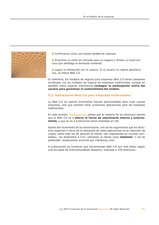 En el ámbito de la empresa




     Confirmarse como una fuente estable de ingresos.

      Encontrar un nicho de mercado para un negocio y ofrecer un buen ser-
   vicio que satisfaga la demanda existente.

     Lograr la interacción con el usuario. Si el usuario no realiza aportacio-
   nes, no habrá Web 2.0.

En definitiva, los modelos de negocio para empresas Web 2.0 tienen bastantes
similitudes con los modelos de negocio de empresas tradicionales, aunque en
aquéllos cobra especial importancia conseguir la participación activa del
usuario para garantizar la sostenibilidad del modelo.

5.2. Aplicaciones Web 2.0 para empresas tradicionales

La Web 2.0 no supone únicamente buenas oportunidades para crear nuevas
empresas, sino que también tiene numerosas aplicaciones para las empresas
tradicionales.

En este sentido, The Economist señala que la mayoría de los directivos admite
que la Web 2.0 va a alterar la forma de relacionarse interna y externa-
mente, y que se va a evolucionar hacia empresas en red.

Aparte del incremento de la comunicación, uno de los argumentos que los direc-
tivos esgrimen a favor de la utilización de estas aplicaciones es la reducción de
costes, sobre todo los de atención al cliente -tan importantes en muchas com-
pañías-, los destinados a I+D -utilizando al cliente como betatester- o los de
publicidad -sustituyendo anuncios por márketing viral-.

A continuación se muestran qué herramientas Web 2.0 son más útiles, según
una encuesta de InformationWeek Research, realizada a 250 directivos:




         (c) 2007 Fundación de la Innovación Bankinter. All rights Reserved      46
 