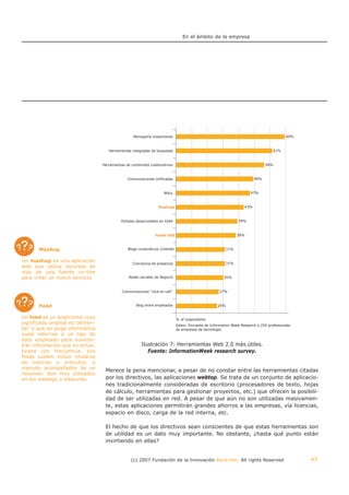 En el ámbito de la empresa




                                                    Mensajería Instantánea



                                      Herramientas integradas de búsqueda



                                   Herramientas de contenidos colaborativos



                                                 Comunicaciones Unificadas


                                                                      Wikis


                                                                   Mashups



                                             Portales desarrollados en AJAX



                                                                 Feeds RSS



       Mashup                                    Blogs corporativos /clientes


Un mashup es una aplicación
                                                    Conciencia de presencia
web que utiliza recursos de
más de una fuente on-line
para crear un nuevo servicio.                     Redes sociales de Negocio



                                              Comunicaciones “click-to-call”



       Feed                                           Blog entre empleados


Un feed es un anglicismo cuyo                                                   % of respondents
significado original es 'alimen-                                                Datos: Encuesta de Information Week Research a 250 profesionales
tar' y que en jerga informática                                                 de empresas de tecnología.
suele referirse a un tipo de
dato empleado para suminis-
trar información que es actua-                           Ilustración 7: Herramientas Web 2.0 más útiles.
lizada con frecuencia. Los                                  Fuente: InformationWeek research survey.
feeds suelen incluir titulares
de noticias o artículos, a
menudo acompañados de un
                                    Merece la pena mencionar, a pesar de no constar entre las herramientas citadas
resumen. Son muy utilizados
en los weblogs o bitácoras.         por los directivos, las aplicaciones webtop. Se trata de un conjunto de aplicacio-
                                    nes tradicionalmente consideradas de escritorio (procesadores de texto, hojas
                                    de cálculo, herramientas para gestionar proyectos, etc.) que ofrecen la posibili-
                                    dad de ser utilizadas en red. A pesar de que aún no son utilizadas masivamen-
                                    te, estas aplicaciones permitirán grandes ahorros a las empresas, vía licencias,
                                    espacio en disco, carga de la red interna, etc.

                                    El hecho de que los directivos sean conscientes de que estas herramientas son
                                    de utilidad es un dato muy importante. No obstante, ¿hasta qué punto están
                                    invirtiendo en ellas?


                                                   (c) 2007 Fundación de la Innovación Bankinter. All rights Reserved                              47
 
