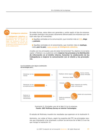 En el ámbito de la empresa




       Inteligencia colectiva
                                   De todas formas, estos datos son generales y varían según el tipo de empresa.
                                   Se pueden distinguir dos grupos claramente diferenciados de empresas que rea-
La inteligencia colectiva es       lizan este tipo de inversiones:
un sistema que intenta unir la
experiencia de un grupo en                Aquéllas centradas en la comunicación, que invierten más en RSS, blogs
lugar de limitarse a la de un           y podcasts.
único individuo, de forma que
se genera conocimiento a partir
                                          Aquéllas centradas en el conocimiento, que invierten más en mashups,
de la colaboración.
                                        redes peer-to-peer, redes sociales e inteligencia colectiva.

                                   ¿Cuáles son los principales usos de estas herramientas? Su objetivo no es tanto
                                   captar o fidelizar a su audiencia como mejorar los procesos y la distribución
                                   de información en el ámbito interno, fomentar la colaboración de los
                                   trabajadores o mejorar la comunicación con el cliente y los proveedo-
                                   res.



                     Los encuestados usan alguna combinación
                     de tecnologías para…




                                                                                                                               Nuevos clientes,
                        Interactuar con los                                       Feedback cliente-negocio      19        47
                                                                                                                               nuevos mercados
                        clientes
                                                                                                                     34
                                                                                         Servicios al cliente




                                                                                   Compras    17
                        Interactuar con los                                                              Mejor integración de interfaz,
                        proveedores/socios                                                         83    mejor comunicación




                                                                                                                          Gestión del conocimiento
                        Gestionar la                                                                            51
                        colaboración                                                                       49
                                                                                  Diseño de productos,
                        internamente
                                                                                  desarrollo




                                              Ilustración 9: Principales usos de la Web 2.0 en la empresa.
                                                Fuente: 2007 McKinsey Survey on Internet Technologies.



                                   El estudio de McKinsey muestra los resultados que aparecen en la ilustración 9.

                                   Asimismo, con vistas al futuro, según los expertos del FTF, las principales razo-
                                   nes que impulsarán a las empresas a utilizar los servicios de la Web 2.0 son las
                                   que recoge la ilustración 10 .



                                                (c) 2007 Fundación de la Innovación Bankinter. All rights Reserved                        49
 