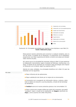 En el ámbito de la empresa




                                                                                    Interacción con los clientes

                                                                                    Interacción con los proveedores/socios

                                                                                    Gestión del conocimiento

                                                                                    Generación de ingresos

                                                                                    Oferta de un servicio

                                                                                    Supervivencia

                                                                                    Repercusión en procesos

                                                                                    Mejora de la comunicación

                                                                                    Otros




                     Ilustración 10: Principales necesidades que impulsan a las empresas a usar Web 2.0.
            Ilustración 10: Principales necesidades que impulsan a las empresas a usar Web 2.0.
                                          Fuente: Fuente: Elaboración propia.
                                                  Elaboración propia.


                          Éstas parecen razones suficientes para convencer a cualquier escéptico, pero no
                          son las únicas. La gestión de la reputación, el compromiso con la blogosfera,
                          proporcionar una mejor experiencia al cliente o el ahorro de costes son conside-
                          rados razones de peso.

                          Así, parece que en la actualidad las empresas utilizan la Web 2.0 para gestionar
                          la colaboración internamente, según el estudio de McKinsey, mientras que, a la
                          larga, el interés de las empresas por incorporar estas tecnologías será mejorar
                          la interacción con el cliente, según los expertos del FTF.

                          Además de estas utilidades, los principales beneficios de la Web 2.0 para las
                          empresas son los siguientes:
Mis notas
                               Mayor eficiencia de las aplicaciones.

                               Mayor satisfacción del cliente por la mejora de la comunicación.

                               Incremento de la navegación de información interna y externa, sobre
                             todo la relativa al consumo y uso de productos, a través de las tecnologí-
                             as semánticas.

                               Feedback acerca de nuevos productos gracias a las comunidades 2.0.

                                Mayor control de la imagen pública por parte de la empresa, que podrá
                             "venderse" mejor a través de la localización de bloggers (escritores de
                             blogs) y otros usuarios de la Web influyentes.




                                   (c) 2007 Fundación de la Innovación Bankinter. All rights Reserved              50
 