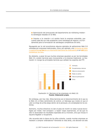 En el ámbito de la empresa




      Optimización del presupuesto del departamento de márketing median-
   te estrategias basadas en la Web.

     Impulso a la creación o al cambio hacia la empresa extendida, que
   cuenta cada día con más aceptación como estrategia de negocio y es fun-
   damental para la formulación de estrategias competitivas de éxito.

Navegando por la red encontramos algunos ejemplos de aplicaciones Web 2.0
utilizadas por empresas tradicionales, como, por ejemplo, una tormenta de ideas
y sugerencias on-line de un importante fabricante de ordenadores o un wiki para
rentabilizar los fans.

No obstante, a pesar de que muchas empresas apuestan ya por las tecnologías
Web 2.0, existen barreras para incorporarlas a la empresa tradicional. La ilus-
tración 11 recoge las principales barreras que señalan los expertos del FTF.


                                                                 Jerarquía

                                                                 Procedimientos internos

                                                                 Falta de comunicación

                                                                 Miedo al cambio

                                                                 Falta de participación

                                                                 Otros




  IlustraciónIlustración 11: Barreras en las a la Web 2.0. Web 2.0.
              11: Barreras en las empresas empresas a la
                 Fuente: Elaboración propia.
                            Fuente: Elaboración propia.

Sin embargo, aún hay más. Otras barreras son el desconocimiento de lo que es
la Web 2.0, el falso sentimiento de control, un liderazgo que insiste en que el
valor se dirige de arriba abajo dentro de la jerarquía y la complejidad de los sis-
temas.

Asimismo, muchos directivos no dan el paso de invertir en estas nuevas tecno-
logías por miedo -mal consejero- a repetir viejas experiencias, en las que no
sólo no alcanzaban los resultados esperados de su inversión, sino que incluso ni
siquiera llegaban a recuperarla.

¿No recuerda esto la época de los años ochenta, cuando muchas empresas se
resistían a comprar ordenadores? Volviendo la vista atrás, una decisión de este



         (c) 2007 Fundación de la Innovación Bankinter. All rights Reserved               51
 