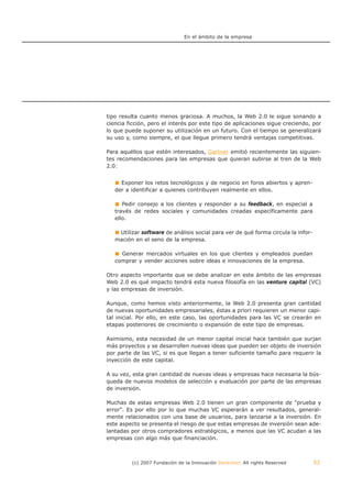 En el ámbito de la empresa




tipo resulta cuanto menos graciosa. A muchos, la Web 2.0 le sigue sonando a
ciencia ficción, pero el interés por este tipo de aplicaciones sigue creciendo, por
lo que puede suponer su utilización en un futuro. Con el tiempo se generalizará
su uso y, como siempre, el que llegue primero tendrá ventajas competitivas.

Para aquéllos que estén interesados, Gartner emitió recientemente las siguien-
tes recomendaciones para las empresas que quieran subirse al tren de la Web
2.0:


     Exponer los retos tecnológicos y de negocio en foros abiertos y apren-
   der a identificar a quienes contribuyen realmente en ellos.

      Pedir consejo a los clientes y responder a su feedback, en especial a
   través de redes sociales y comunidades creadas específicamente para
   ello.

    Utilizar software de análisis social para ver de qué forma circula la infor-
   mación en el seno de la empresa.

     Generar mercados virtuales en los que clientes y empleados puedan
   comprar y vender acciones sobre ideas e innovaciones de la empresa.

Otro aspecto importante que se debe analizar en este ámbito de las empresas
Web 2.0 es qué impacto tendrá esta nueva filosofía en las venture capital (VC)
y las empresas de inversión.

Aunque, como hemos visto anteriormente, la Web 2.0 presenta gran cantidad
de nuevas oportunidades empresariales, éstas a priori requieren un menor capi-
tal inicial. Por ello, en este caso, las oportunidades para las VC se crearán en
etapas posteriores de crecimiento o expansión de este tipo de empresas.

Asimismo, esta necesidad de un menor capital inicial hace también que surjan
más proyectos y se desarrollen nuevas ideas que pueden ser objeto de inversión
por parte de las VC, si es que llegan a tener suficiente tamaño para requerir la
inyección de este capital.

A su vez, esta gran cantidad de nuevas ideas y empresas hace necesaria la bús-
queda de nuevos modelos de selección y evaluación por parte de las empresas
de inversión.

Muchas de estas empresas Web 2.0 tienen un gran componente de "prueba y
error". Es por ello por lo que muchas VC esperarán a ver resultados, general-
mente relacionados con una base de usuarios, para lanzarse a la inversión. En
este aspecto se presenta el riesgo de que estas empresas de inversión sean ade-
lantadas por otros compradores estratégicos, a menos que las VC acudan a las
empresas con algo más que financiación.



         (c) 2007 Fundación de la Innovación Bankinter. All rights Reserved        52
 