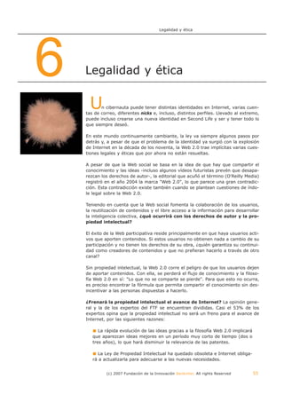 Legalidad y ética




6   Legalidad y ética


     U     n cibernauta puede tener distintas identidades en Internet, varias cuen-
    tas de correo, diferentes nicks e, incluso, distintos perfiles. Llevado al extremo,
    puede incluso crearse una nueva identidad en Second Life y ser y tener todo lo
    que siempre deseó.

    En este mundo continuamente cambiante, la ley va siempre algunos pasos por
    detrás y, a pesar de que el problema de la identidad ya surgió con la explosión
    de Internet en la década de los noventa, la Web 2.0 trae implícitas varias cues-
    tiones legales y éticas que por ahora no están resueltas.

    A pesar de que la Web social se basa en la idea de que hay que compartir el
    conocimiento y las ideas -incluso algunos vídeos futuristas prevén que desapa-
    rezcan los derechos de autor-, la editorial que acuñó el término (O'Reilly Media)
    registró en el año 2004 la marca "Web 2.0", lo que parece una gran contradic-
    ción. Esta contradicción existe también cuando se plantean cuestiones de índo-
    le legal sobre la Web 2.0.

    Teniendo en cuenta que la Web social fomenta la colaboración de los usuarios,
    la reutilización de contenidos y el libre acceso a la información para desarrollar
    la inteligencia colectiva, ¿qué ocurrirá con los derechos de autor y la pro-
    piedad intelectual?

    El éxito de la Web participativa reside principalmente en que haya usuarios acti-
    vos que aporten contenidos. Si estos usuarios no obtienen nada a cambio de su
    participación y no tienen los derechos de su obra, ¿quién garantiza su continui-
    dad como creadores de contenidos y que no prefieran hacerlo a través de otro
    canal?

    Sin propiedad intelectual, la Web 2.0 corre el peligro de que los usuarios dejen
    de aportar contenidos. Con ella, se perderá el flujo de conocimiento y la filoso-
    fía Web 2.0 en sí: "Lo que no se comparte se pierde". Para que esto no ocurra,
    es preciso encontrar la fórmula que permita compartir el conocimiento sin des-
    incentivar a las personas dispuestas a hacerlo.

    ¿Frenará la propiedad intelectual el avance de Internet? La opinión gene-
    ral y la de los expertos del FTF se encuentran divididas. Casi el 53% de los
    expertos opina que la propiedad intelectual no será un freno para el avance de
    Internet, por las siguientes razones:

          La rápida evolución de las ideas gracias a la filosofía Web 2.0 implicará
       que aparezcan ideas mejores en un período muy corto de tiempo (dos o
       tres años), lo que hará disminuir la relevancia de las patentes.

         La Ley de Propiedad Intelectual ha quedado obsoleta e Internet obliga-
       rá a actualizarla para adecuarse a las nuevas necesidades.


             (c) 2007 Fundación de la Innovación Bankinter. All rights Reserved       55
 