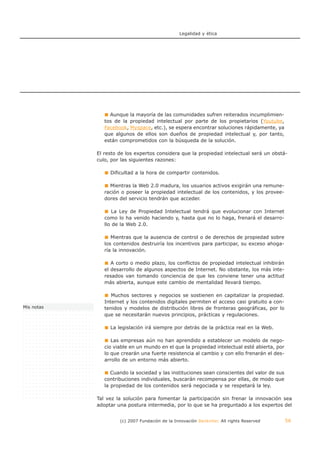 Legalidad y ética




                 Aunque la mayoría de las comunidades sufren reiterados incumplimien-
               tos de la propiedad intelectual por parte de los propietarios (Youtube,
               Facebook, Myspace, etc.), se espera encontrar soluciones rápidamente, ya
               que algunos de ellos son dueños de propiedad intelectual y, por tanto,
               están comprometidos con la búsqueda de la solución.

            El resto de los expertos considera que la propiedad intelectual será un obstá-
            culo, por las siguientes razones:

                 Dificultad a la hora de compartir contenidos.

                 Mientras la Web 2.0 madura, los usuarios activos exigirán una remune-
               ración o poseer la propiedad intelectual de los contenidos, y los provee-
               dores del servicio tendrán que acceder.

                   La Ley de Propiedad Intelectual tendrá que evolucionar con Internet
               como lo ha venido haciendo y, hasta que no lo haga, frenará el desarro-
               llo de la Web 2.0.

                  Mientras que la ausencia de control o de derechos de propiedad sobre
               los contenidos destruiría los incentivos para participar, su exceso ahoga-
               ría la innovación.

                  A corto o medio plazo, los conflictos de propiedad intelectual inhibirán
               el desarrollo de algunos aspectos de Internet. No obstante, los más inte-
               resados van tomando conciencia de que les conviene tener una actitud
               más abierta, aunque este cambio de mentalidad llevará tiempo.

                  Muchos sectores y negocios se sostienen en capitalizar la propiedad.
               Internet y los contenidos digitales permiten el acceso casi gratuito a con-
Mis notas      tenidos y modelos de distribución libres de fronteras geográficas, por lo
               que se necesitarán nuevos principios, prácticas y regulaciones.

                 La legislación irá siempre por detrás de la práctica real en la Web.

                  Las empresas aún no han aprendido a establecer un modelo de nego-
               cio viable en un mundo en el que la propiedad intelectual esté abierta, por
               lo que crearán una fuerte resistencia al cambio y con ello frenarán el des-
               arrollo de un entorno más abierto.

                  Cuando la sociedad y las instituciones sean conscientes del valor de sus
               contribuciones individuales, buscarán recompensa por ellas, de modo que
               la propiedad de los contenidos será negociada y se respetará la ley.

            Tal vez la solución para fomentar la participación sin frenar la innovación sea
            adoptar una postura intermedia, por lo que se ha preguntado a los expertos del


                     (c) 2007 Fundación de la Innovación Bankinter. All rights Reserved      56
 
