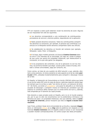 Legalidad y ética




FTF con respecto a sobre quién deberían recaer los derechos de autor. Algunas
de sus respuestas han sido las siguientes:

      Los derechos corresponderán a una combinación de contribuyentes,
   proveedores de servicio y dominio público, dependiendo de la aplicación.

     Nadie poseerá derechos exclusivos. Todos los contribuyentes comparti-
   rán derechos no exclusivos; por ejemplo, la persona que contribuya a un
   artículo en la Wikipedia tendrá derechos compartidos sobre ese artículo.

     Se establecerán los derechos en función del contexto (por ejemplo,
   Wikipedia: nadie; Flickr: el fotógrafo).

      A la larga, algún modelo parecido a la licencia Creative Commons debe-
   ría servir a los intereses de la comunidad. Sin algo así, existe el peligro
   de que surja una guerra de propiedad intelectual, que obstaculizará la
   innovación, en la que sólo ganen los abogados.

     Si los propietarios del contenido y los de la aplicación no son los mis-
   mos, los primeros tendrán que elegir: acceso gratis a todo el mundo, limi-
   tado a ciertas comunidades, pago por consumo, etc.

Como vemos, se trata de una cuestión de difícil solución y que, además, afec-
tará a otros sectores. Un tema candente en este aspecto es el de las redes peer-
to-peer (P2P), utilizadas fundamentalmente para compartir o descargar música
de la Red.

En España, la Federación de Consumidores en Acción (FACUA) aclara que tanto
el uso de las redes P2P como la copia de discos o películas seguirán siendo lega-
les siempre que no se lleve a cabo "con ánimo de lucro y en perjuicio de terce-
ro". De hecho, ya existe un precedente: una jueza ha absuelto a un internauta
acusado de descargar y compartir música en Internet por considerar que esa
práctica no constituye delito siempre que no exista ánimo de lucro y, además,
está amparada por el derecho de copia privada.

Este derecho a copia privada existe en España, pero no en el mundo anglosa-
jón, por lo que no sólo nos encontramos con la problemática intrínseca a los
derechos de autor y la propiedad intelectual, sino que además, dado el carác-
ter global de Internet, parece necesario que ésta se regule a escala inter-
nacional.

Juan Freire, profesor titular de la Universidad de La Coruña y reputado blogger,
tiene un interesante artículo en su blog sobre la polémica con respecto a si las
licencias Creative Commons (CC) en España (véase el anexo 1) son necesarias
o pueden resultar contraproducentes. En contra surgen dos ideas principales:




         (c) 2007 Fundación de la Innovación Bankinter. All rights Reserved      57
 