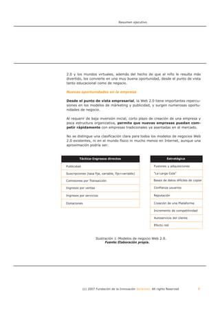 Resumen ejecutivo




2.0 y los mundos virtuales, además del hecho de que al niño le resulta más
divertido, los convierte en una muy buena oportunidad, desde el punto de vista
tanto educacional como de negocio.

Nuevas oportunidades en la empresa

Desde el punto de vista empresarial, la Web 2.0 tiene importantes repercu-
siones en los modelos de márketing y publicidad, y surgen numerosas oportu-
nidades de negocio.

Al requerir de baja inversión inicial, corto plazo de creación de una empresa y
poca estructura organizativa, permite que nuevas empresas puedan com-
petir rápidamente con empresas tradicionales ya asentadas en el mercado.

No se distingue una clasificación clara para todos los modelos de negocios Web
2.0 existentes, ni en el mundo físico ni mucho menos en Internet, aunque una
aproximación podría ser:



         Táctica-Ingresos directos                                    Estratégica

Publicidad                                                   Fusiones y adquisiciones

Suscripciones (tasa fija, variable, fijo+variable)           “La Larga Cola”

Comisiones por Transacción                                   Bases de datos difíciles de copiar

Ingresos por ventas                                          Confianza usuarios

Ingresos por servicios                                       Reputación

Donaciones                                                   Creación de una Plataforma

                                                             Incremento de competitividad

                                                             Autoservicio del cliente

                                                             Efecto red



                      Ilustración 1: Modelos de negocio Web 2.0.
                            Fuente: Elaboración propia.




             (c) 2007 Fundación de la Innovación Bankinter. All rights Reserved             6
 