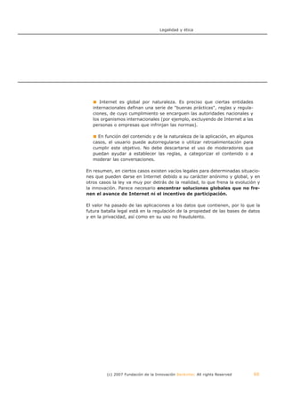 Legalidad y ética




      Internet es global por naturaleza. Es preciso que ciertas entidades
   internacionales definan una serie de "buenas prácticas", reglas y regula-
   ciones, de cuyo cumplimiento se encarguen las autoridades nacionales y
   los organismos internacionales (por ejemplo, excluyendo de Internet a las
   personas o empresas que infrinjan las normas).

     En función del contenido y de la naturaleza de la aplicación, en algunos
   casos, el usuario puede autorregularse o utilizar retroalimentación para
   cumplir este objetivo. No debe descartarse el uso de moderadores que
   puedan ayudar a establecer las reglas, a categorizar el contenido o a
   moderar las conversaciones.

En resumen, en ciertos casos existen vacíos legales para determinadas situacio-
nes que pueden darse en Internet debido a su carácter anónimo y global, y en
otros casos la ley va muy por detrás de la realidad, lo que frena la evolución y
la innovación. Parece necesario encontrar soluciones globales que no fre-
nen el avance de Internet ni el incentivo de participación.

El valor ha pasado de las aplicaciones a los datos que contienen, por lo que la
futura batalla legal está en la regulación de la propiedad de las bases de datos
y en la privacidad, así como en su uso no fraudulento.




         (c) 2007 Fundación de la Innovación Bankinter. All rights Reserved     60
 