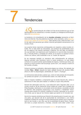 Tendencias




      7     Tendencias


             ¿Q         ué vendrá después de la Web 2.0? Dos de las tendencias que se han
            identificado son los metaversos o mundos virtuales y la inteligencia artificial gra-
            cias a la Web semántica.

            La tendencia a la consolidación de los mundos virtuales representa un fenó-
            meno de Internet. Hoy día podemos encontrar varios ejemplos, como WhyVille,
            Second Life, Habbo o The Sims Online. Todo apunta a que, antes de 2011, cua-
            tro de cada cinco personas que utilicen Internet participarán activamente en un
            mundo virtual.

            Los usuarios tienen reacciones contrapuestas con respecto a estos mundos vir-
            tuales. Por un lado están los entusiastas, que predican las posibilidades socia-
            les, de negocio o de creación individual o colectiva. Por otro lado, los detracto-
            res, que perciben una experiencia aún frustrante en el uso de estas herramien-
            tas, a menudo lentas y complejas de utilizar. Si el usuario no maneja la herra-
            mienta con soltura, está condenado a ser un "avatar de segunda".

            En las empresas también se reproduce este enfrentamiento de posturas.
            Algunas perciben este fenómeno como la nueva tendencia a la que deben
            sumarse si no quieren perder oportunidades de negocio, mientras que otras, que
            auguran un futuro similar al de la burbuja "punto-com", son reacias a invertir en
            los mundos virtuales.

            Incluso la prensa se contradice, alternando elogios con críticas. Por ejemplo, las
            revistas Time y Wired, después de haber alabado Second Life durante 2006,
            ahora en 2007 lo desprestigian, tachándolo de "vacío" o "burbuja".

            La controversia está servida y parece que, como en todo proceso de innovación,
            los cambios de opinión y la incertidumbre están a la orden del día.
Mis notas
            Dado el impacto mediático y empresarial que ha tenido Second Life, vamos a
            centrarnos en este caso para realizar un análisis un poco más profundo.

            Second Life (abreviado como SL), cuya traducción sería "segunda vida", es un
            mundo virtual en 3D de interacción social creado por Linden Lab y fundado por
            Philip Rosedale, distribuido en una amplia red de servidores y accesible a través
            de Internet. Este programa proporciona a sus usuarios o "residentes" herra-
            mientas para crearse a sí mismos, modificar el mundo y participar en su econo-
            mía virtual, que se rige por las mismas reglas que operan en el mercado real.

            Dos de los mayores atractivos que Second Life presenta para el usuario son, por
            una parte, que Second Life da la oportunidad de reinventarse a uno mismo
            mediante el diseño de una figura virtual tridimensional (avatar) que le represen-
            tará en ese mundo, y, por otra, que da la posibilidad de ganar dinero. Second
            Life tiene su propia economía y moneda, conocida como dólar Linden (L$),


                      (c) 2007 Fundación de la Innovación Bankinter. All rights Reserved    63
 