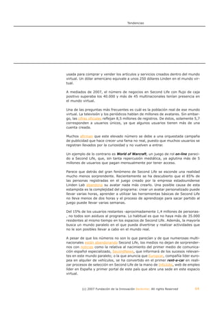Tendencias




usada para comprar y vender los artículos y servicios creados dentro del mundo
virtual. Un dólar americano equivale a unos 250 dólares Linden en el mundo vir-
tual.

A mediados de 2007, el número de negocios en Second Life con flujo de caja
positivo superaba los 40.000 y más de 45 multinacionales tenían presencia en
el mundo virtual.

Una de las preguntas más frecuentes es cuál es la población real de ese mundo
virtual. La televisión y los periódicos hablan de millones de avatares. Sin embar-
go, las cifras oficiales reflejan 8,5 millones de registros. De éstos, solamente 5,7
corresponden a usuarios únicos, ya que algunos usuarios tienen más de una
cuenta creada.

Muchos afirman que este elevado número se debe a una orquestada campaña
de publicidad que hace crecer una fama no real, puesto que muchos usuarios se
registran llevados por la curiosidad y no vuelven a entrar.

Un ejemplo de lo contrario es World of Warcraft, un juego de rol on-line pareci-
do a Second Life, que, sin tanta repercusión mediática, ya aglutina más de 5
millones de usuarios que pagan mensualmente por tener acceso.

Parece que detrás del gran fenómeno de Second Life se esconde una realidad
mucho menos sorprendente. Recientemente se ha descubierto que el 85% de
las personas registradas en el juego creado por la empresa estadounidense
Linden Lab abandona su avatar nada más crearlo. Una posible causa de esta
estampida es la complejidad del programa: crear un avatar personalizado puede
llevar varias horas, aprender a utilizar las herramientas básicas de Second Life
no lleva menos de dos horas y el proceso de aprendizaje para sacar partido al
juego puede llevar varias semanas.

Del 15% de los usuarios restantes -aproximadamente 1,4 millones de personas-
, no todos son asiduos al programa. Lo habitual es que no haya más de 35.000
residentes al mismo tiempo en los espacios de Second Life. Además, la mayoría
busca un mundo paralelo en el que pueda divertirse y realizar actividades que
no le son posibles llevar a cabo en el mundo real.

A pesar de que los números no son lo que parecían y de que numerosas multi-
nacionales están abandonando Second Life, los medios no dejan de sorprender-
nos con noticias como la relativa al nacimiento del primer medio de comunica-
ción español especializado, SecondNews, que informará de los sucesos relevan-
tes en este mundo paralelo; o la que anuncia que Europcar, compañía líder euro-
pea en alquiler de vehículos, se ha convertido en el primer rent-a-car en reali-
zar procesos de selección en Second Life de la mano de InfoJobs, web de empleo
líder en España y primer portal de este país que abre una sede en este espacio
virtual.



          (c) 2007 Fundación de la Innovación Bankinter. All rights Reserved    64
 