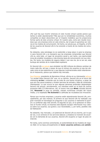 Tendencias




¿Por qué hay que invertir entonces en este mundo virtual cuando parece que
tantos lo están abandonando? Más que por la rentabilidad económica, muchas
compañías se dejan deslumbrar por el impacto mediático que les proporciona
formar parte de este universo virtual. En nuestro país, como aún resulta nove-
doso que una empresa entre en este entorno, dar el paso le garantiza ser noti-
cia en los medios de comunicación. De hecho, se calcula que, en España, el 62%
de los usuarios de Second Life lo ha conocido a través de los medios de comu-
nicación.

No obstante, esta estrategia no es sostenible a largo plazo ni para la empresa
ni para Second Life y es necesario que las empresas comprendan que Second
Life es, ante todo, un lugar de encuentro social y, por tanto, una oportunidad
única de entablar novedosos y más directos lazos de comunicación con sus clien-
tes. Por tanto, los modelos de negocio deben ir por esa vía; de no ser así, esta
burbuja del sentido de la modernidad explotará.

En Second Life se calcula que alrededor de 600 millones de dólares cambian de
mano cada día, así que, a pesar de que el número de usuarios no sea tan ele-
vado como el que aparenta ser o que algunas multinacionales estén abandonan-
do el metaverso, parece que todavía hay mercado.

Paul Fleming, presidente de Barcelona Virtual, afirma en su interesante artículo
"La verdad sobre Second Life" que, en su opinión, Second Life es el futuro del
márketing on-line y entiende que se trata de una buena iniciativa, a pesar de
que aún hay pocos avatares y existen barreras de entrada y falta de contenidos
interesantes. Lo que ocurre es que algunas personas pretenden desprestigiar
Second Life porque, sencillamente, sus intereses están en el éxito de nuevos
proyectos Web 2.0 alternativos. Así, el mismo mes que Wired criticaba Second
Life, Newsweek la puso en portada, citando numerosas virtudes del nuevo
medio, y la respetada The Economist la calificaba de incubadora de innovación.

Parece que muchas empresas y usuarios están abandonando Second Life, prin-
cipalmente, por dos motivos. El primero es que Second Life ha realizado una
gran inversión en tecnología sin preguntar a sus usuarios si realmente lo querí-
an o si preferían algo más sencillo. El segundo es que, al no gestionar en abso-
luto el mundo virtual, la empresa está dejando escapar información muy valio-
sa sobre sus usuarios, sus gustos y sus necesidades, y, por tanto, posibles vías
de fidelización.

No obstante, hay mercado, y el potencial de Second Life es enorme, por lo que
tal vez, si se centrara en los servicios básicos y ampliara la inversión de acuer-
do con la demanda de sus usuarios, Second Life ocuparía un lugar de peso en
Internet.

Por tanto, como venimos comentando, la sostenibilidad de los modelos de nego-
cio Web 2.0 se basa principalmente en tener usuarios activos y en satisfa-



         (c) 2007 Fundación de la Innovación Bankinter. All rights Reserved    65
 
