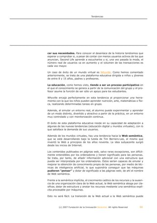 Tendencias




cer sus necesidades. Para conocer el desenlace de la historia tendremos que
esperar a comprobar si, a pesar de contar con menos usuarios activos de los que
anuncian, Second Life aprende a escucharlos y si, una vez pasada la moda, el
número real de usuarios va en aumento y el volumen de las transacciones es
cada vez mayor.

Un caso de éxito de un mundo virtual es Whyville. Como hemos comentado
anteriormente, se trata de una plataforma educativa dirigida a niños y jóvenes
de entre 8 y 15 años, padres y profesores.

La educación, como hemos visto, tiende a ser un proceso participativo en
el que el conocimiento se genera a partir de la comunicación del grupo y el pro-
fesor asume la función de ser sólo un apoyo para los estudiantes.

Whyville encaja perfectamente en esta tendencia al proporcionar una herra-
mienta con la que los niños pueden aprender nutrición, arte, matemáticas o físi-
ca, realizando determinadas tareas en grupo.

Además, al simular un entorno real, el alumno puede experimentar y aprender
de un modo distinto, divertido y atractivo a partir de la práctica, en un entorno
muy controlado y con monitorización continua.

El éxito de esta plataforma educativa reside en su capacidad de adaptación a
algunas de las nuevas tendencias (educación digital y mundos virtuales), con lo
que satisface la demanda de sus usuarios.

Además de los mundos virtuales, hay una tendencia hacia la Web semántica,
que se está desarrollando bajo la tutela de Tim Berners-Lee, el mismo que
inventó la Web a principios de los años noventa. La idea subyacente surgió
desde los inicios de Internet.

Los contenidos publicados en páginas web, salvo raras excepciones, son difícil-
mente entendibles por los ordenadores y tienen significado para las personas.
Se trata, por tanto, de añadir información adicional con una estructura que
pueda ser interpretada por los ordenadores. Éstos serían capaces de emular y
mejorar la obtención de conocimiento propio de las personas, por medio de téc-
nicas de inteligencia artificial, lo que supondría conseguir que las máquinas
pudieran "pensar" y dotar de significado a las páginas web; de ahí el nombre
de Web semántica.

Frente a la semántica implícita, el crecimiento caótico de los recursos y la ausen-
cia de una organización clara de la Web actual, la Web semántica aboga por cla-
sificar, dotar de estructura y anotar los recursos mediante una semántica explí-
cita procesable por máquinas.

Esto no será fácil. La transición de la Web actual a la Web semántica puede



         (c) 2007 Fundación de la Innovación Bankinter. All rights Reserved     66
 