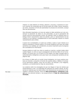 Tendencias




            implicar un coste altísimo en tiempo, esfuerzo y recursos, si tenemos en cuen-
            ta el volumen de contenidos que ya forman parte de la Web. Parece necesario,
            por tanto, encontrar la forma de automatizar el proceso de conversión, aunque
            sólo sea parcialmente.

            Otra dificultad importante a la hora de realizar la Web semántica es la de con-
            sensuar la asociación de ideas en una comunidad, ya que la percepción del
            mundo varía de unas personas a otras. Por ejemplo, tanto un dietista como un
            biólogo tienen conocimiento sobre las plantas, pero su representación de esa
            materia es muy distinta y probablemente no sería adecuado imponer la misma
            representación para ambos.

            A pesar de la complejidad y el coste que conlleva, existe un gran interés en el
            entorno corporativo, el sector público y el mundo académico por hacer de la Web
            semántica una realidad, por considerarla una pieza importante para el progreso
            de la sociedad de la información.

            Aunque todavía no está muy clara su puesta en marcha y existen dudas sobre
            cuándo llegará, lo cierto es que la propagación del término Web 3.0 se ha dis-
            parado y se prevé que, en un futuro no muy lejano, las redes virtuales sean lo
            suficientemente inteligentes como para hacer una composición semántica de las
            páginas web.

            En el futuro, la Web será un mundo virtual inteligente, en el que nuestros ava-
            tares se moverán y actuarán en función de nuestros datos y hábitos. El concep-
            to de información estática, como son los libros, los artículos y las imágenes,
            cambiará y se transformará en flujo de conocimiento.

            Los avatares serán los encargados de que nos lleguen el tipo de noticias que
            acostumbramos a leer y la publicidad de productos de nuestro interés, de edu-
            carnos en materias que nos serán útiles y de relacionarnos con personas con afi-
Mis notas   nidades e intereses comunes. Será una Web participativa, inteligente y efi-
            caz que nos ahorrará tiempo y nos proporcionará un flujo de conocimiento
            ilimitado.




                     (c) 2007 Fundación de la Innovación Bankinter. All rights Reserved   67
 