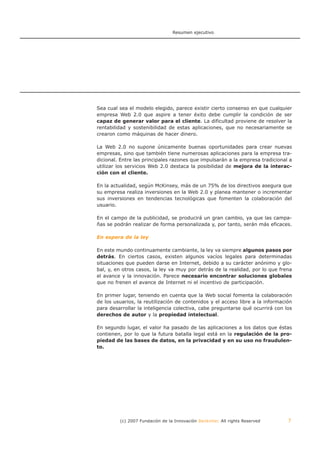 Resumen ejecutivo




Sea cual sea el modelo elegido, parece existir cierto consenso en que cualquier
empresa Web 2.0 que aspire a tener éxito debe cumplir la condición de ser
capaz de generar valor para el cliente. La dificultad proviene de resolver la
rentabilidad y sostenibilidad de estas aplicaciones, que no necesariamente se
crearon como máquinas de hacer dinero.

La Web 2.0 no supone únicamente buenas oportunidades para crear nuevas
empresas, sino que también tiene numerosas aplicaciones para la empresa tra-
dicional. Entre las principales razones que impulsarán a la empresa tradicional a
utilizar los servicios Web 2.0 destaca la posibilidad de mejora de la interac-
ción con el cliente.

En la actualidad, según McKinsey, más de un 75% de los directivos asegura que
su empresa realiza inversiones en la Web 2.0 y planea mantener o incrementar
sus inversiones en tendencias tecnológicas que fomenten la colaboración del
usuario.

En el campo de la publicidad, se producirá un gran cambio, ya que las campa-
ñas se podrán realizar de forma personalizada y, por tanto, serán más eficaces.

En espera de la ley

En este mundo continuamente cambiante, la ley va siempre algunos pasos por
detrás. En ciertos casos, existen algunos vacíos legales para determinadas
situaciones que pueden darse en Internet, debido a su carácter anónimo y glo-
bal, y, en otros casos, la ley va muy por detrás de la realidad, por lo que frena
el avance y la innovación. Parece necesario encontrar soluciones globales
que no frenen el avance de Internet ni el incentivo de participación.

En primer lugar, teniendo en cuenta que la Web social fomenta la colaboración
de los usuarios, la reutilización de contenidos y el acceso libre a la información
para desarrollar la inteligencia colectiva, cabe preguntarse qué ocurrirá con los
derechos de autor y la propiedad intelectual.

En segundo lugar, el valor ha pasado de las aplicaciones a los datos que éstas
contienen, por lo que la futura batalla legal está en la regulación de la pro-
piedad de las bases de datos, en la privacidad y en su uso no fraudulen-
to.




         (c) 2007 Fundación de la Innovación Bankinter. All rights Reserved     7
 