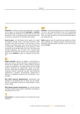 Glosario




P                                                             W
Podcasts: archivo de sonido (generalmente en formato          Webtop: conjunto de aplicaciones que pueden utilizarse
mp3 u ogg) y de vídeo (llamados videocasts o vodcasts)        en red y que tradicionalmente han sido consideradas
que se distribuye mediante un archivo RSS, que permite        como de escritorio, tal como son los procesadores de
suscribirse y usar un programa que lo descarga para que       texto, las hojas de cálculo, las herramientas para gestio-
el usuario lo escuche en el momento que quiera.               nar proyectos, etc.

Peer-to-peer: red informática entre iguales (en inglés        Wikis: páginas web de hipertexto que pueden ser visita-
se traduciría "de par a par" o "de punto a punto") y más      das y editadas por cualquier persona. Esto permite que
conocida como P2P. Se refiere a una red que no tiene          diferentes autores puedan contribuir en un mismo docu-
clientes ni servidores fijos, sino una serie de nodos que     mento on-line.
se comportan, simultáneamente, como clientes y como
servidores de los demás nodos de la red. Son útiles para
muchos propósitos, pero se usan muy a menudo para
compartir toda clase de archivos que contienen audio,
vídeo, texto, software y datos en cualquier formato digi-
tal.



R
Redes sociales: espacio de diálogo y coordinación, a
través del cual se vinculan personas u organizaciones en
función de un objetivo común y sobre la base de normas
y valores compartidos. Las redes sociales han permitido
generar relaciones de colaboración, poner en común
recursos, desarrollar actividades en beneficio de los par-
ticipantes, ampliar y estrechar vínculos, crear sentido de
pertenencia y socializar conocimientos, experiencias y
saberes, al establecer relaciones de intercambio y reci-
procidad.

RIA (Rich Internet Applications): aplicaciones web
basadas en navegadores que no tienen que ser instala-
das en el ordenador. Permiten la interactividad y la eje-
cución rápida.

RSS (Really Simple Syndication): un sencillo formato
de datos utilizado para sindicar (redifundir) contenidos a
suscriptores de un sitio.



T
Taxonomía: en sentido general, es la ciencia de la cla-
sificación.




                                         (c) 2007 Fundación de la Innovación Bankinter. All rights Reserved     71
 