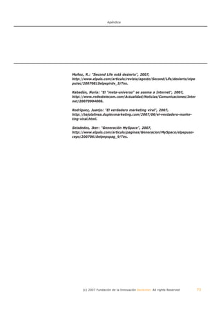 Apéndice




Muñoz, R.: "Second Life está desierto", 2007,
http://www.elpais.com/articulo/revista/agosto/Second/Life/desierto/elpe
putec/20070815elpepirdv_5/Tes.

Rabadán, Nuria: "El "meta-universo" se asoma a Internet", 2007,
http://www.redestelecom.com/Actualidad/Noticias/Comunicaciones/Inter
net/20070904006.

Rodríguez, Juanjo: "El verdadero marketing viral", 2007,
http://bajolalinea.duplexmarketing.com/2007/06/el-verdadero-marke-
ting-viral.html.

Seisdedos, Iker: "Generación MySpace", 2007,
http://www.elpais.com/articulo/paginas/Generacion/MySpace/elpepuso-
ceps/20070610elpepspag_9/Tes.




      (c) 2007 Fundación de la Innovación Bankinter. All rights Reserved   73
 
