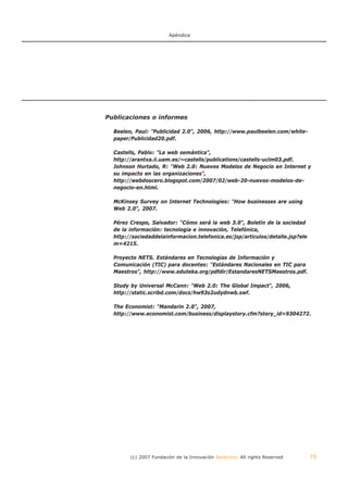 Apéndice




Publicaciones o informes

  Beelen, Paul: "Publicidad 2.0", 2006, http://www.paulbeelen.com/white-
  paper/Publicidad20.pdf.

  Castells, Pablo: "La web semántica",
  http://arantxa.ii.uam.es/~castells/publications/castells-uclm03.pdf.
  Johnson Hurtado, R: "Web 2.0: Nuevos Modelos de Negocio en Internet y
  su impacto en las organizaciones",
  http://webdoscero.blogspot.com/2007/02/web-20-nuevos-modelos-de-
  negocio-en.html.

  McKinsey Survey on Internet Technologies: "How businesses are using
  Web 2.0", 2007.

  Pérez Crespo, Salvador: "Cómo será la web 3.0", Boletín de la sociedad
  de la información: tecnología e innovación, Telefónica,
  http://sociedaddelainformacion.telefonica.es/jsp/articulos/detalle.jsp?ele
  m=4215.

  Proyecto NETS. Estándares en Tecnologías de Información y
  Comunicación (TIC) para docentes: "Estándares Nacionales en TIC para
  Maestros", http://www.eduteka.org/pdfdir/EstandaresNETSMaestros.pdf.

  Study by Universal McCann: "Web 2.0: The Global Impact", 2006,
  http://static.scribd.com/docs/hw93s2udydnwb.swf.

  The Economist: "Mandarin 2.0", 2007,
  http://www.economist.com/business/displaystory.cfm?story_id=9304272.




        (c) 2007 Fundación de la Innovación Bankinter. All rights Reserved     75
 