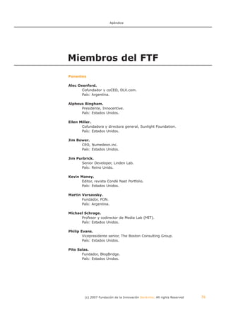 Apéndice




Miembros del FTF
Ponentes

Alec Oxenford.
       Cofundador y coCEO, OLX.com.
       País: Argentina.

Alpheus Bingham.
      Presidente, Innocentive.
      País: Estados Unidos.

Ellen Miller.
       Cofundadora y directora general, Sunlight Foundation.
       País: Estados Unidos.

Jim Bower.
      CEO, Numedeon.inc.
      País: Estados Unidos.

Jim Purbrick.
      Senior Developer, Linden Lab.
      País: Reino Unido.

Kevin Maney.
       Editor, revista Condé Nast Portfolio.
       País: Estados Unidos.

Martin Varsavsky.
       Fundador, FON.
       País: Argentina.

Michael Schrage.
      Profesor y codirector de Media Lab (MIT).
      País: Estados Unidos.

Philip Evans.
        Vicepresidente senior, The Boston Consulting Group.
        País: Estados Unidos.

Pito Salas.
       Fundador, BlogBridge.
       País: Estados Unidos.




         (c) 2007 Fundación de la Innovación Bankinter. All rights Reserved   76
 